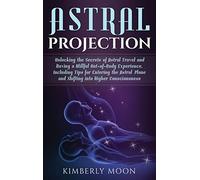Astral Projection: Unlocking the Secrets of Astral Travel and Having a Willful Out-of-Body Experience, Including Tips for Entering the Astral Plane and Shifting into Higher Consciousness