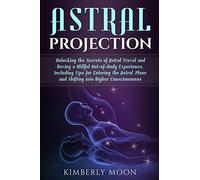 Astral Projection: Unlocking the Secrets of Astral Travel and Having a Willful Out-of-Body Experience, Including Tips for Entering the Astral Plane and Shifting into Higher Consciousness