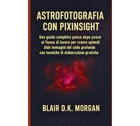 ASTROFOTOGRAFIA CON PIXINSIGHT: Una guida completa passo dopo passo al flusso di lavoro per creare splendide immagini del cielo profondo con tecniche di elaborazione pratiche