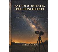 ASTROFOTOGRAFIA PER PRINCIPIANTI: Guida essenziale a catturare il cielo notturno e scoprire le meraviglie celesti
