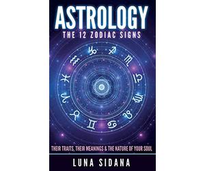 Astrology: The 12 Zodiac Signs: Their Traits, Their Meanings & The Nature Of Your Soul (Astrology for Beginners, Zodiac Signs)