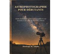 ASTROPHOTOGRAPHIE POUR DÉBUTANTS: Guide d'utilisation essentiel photographier le ciel nocturne et découvrir les merveilles célestes