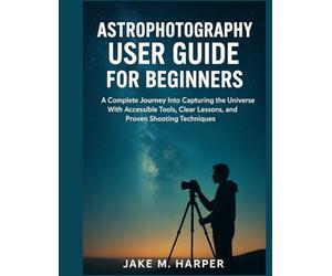 ASTROPHOTOGRAPHY USER GUIDE FOR BEGINNERS: A Complete Journey Into Capturing the Universe With Accessible Tools, Clear Lessons, and Proven Shooting ... Guide Manual for Beginners and Seniors)
