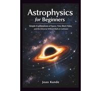 Astrophysics for Beginners: Simple Explanations of Space, Time, Black Holes, and the Universe Without Math or Confusion