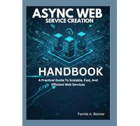 Async Web Service Creation Handbook.: A Practical Guide To Scalable, Fast, And Efficient Web Services