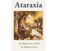 Ataraxia: An Epicurean Guide to Modern Peace (Ancient Wisdom for Modern Life: Rediscover Forgotten Knowledge to Transform Your Tomorrow)