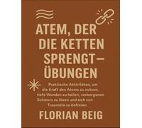 Atem, der die Ketten sprengt - Übungen: Praktische Aktivitäten, um die Kraft des Atems zu nutzen, tiefe Wunden zu heilen, verborgenen Schmerz zu lösen und sich von Traumata zu befreien
