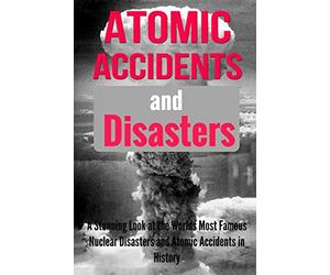 Atomic Accidents And Disasters: A Stunning Look At The Worlds Most Famous Nuclear Disasters And Atomic Accidents In History: Volume 1 (Atomic ... Nuclear Accidents, Nuclear Meltdowns)