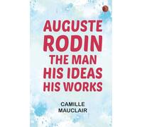 Auguste Rodin: The Man - His Ideas - His Works
