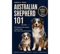 Australian Shepherd 101: The Complete Guide to Raising a Healthy, Happy, Well-Trained, and Loyal Companion