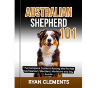 AUSTRALIAN SHEPHERD 101: The Complete Guide to Raising The Perfect Companion; Standard, Miniature and Toy Aussie (Dog Breed Masterclass Series)