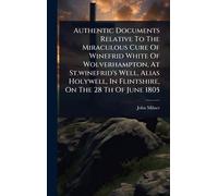 Authentic Documents Relative To The Miraculous Cure Of Winefrid White Of Wolverhampton, At St.winefrid's Well, Alias Holywell, In Flintshire, On The 28 Th Of June 1805