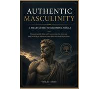 AUTHENTIC MASCULINITY : A FIELD GUIDE TO BECOMING WHOLE: Unmasking the false self, recovering the true one, and building a character that does not need to perform