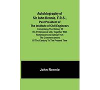 Autobiography of Sir John Rennie, F.R.S., Past President of the Institute of Civil Engineers; Comprising the history of his professional life, ... of the century to the present time.