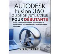 AUTODESK FUSION 360 GUIDE DE L'UTILISATEUR POURDÉBUTANTS: Guide clair et structuré pour débutants sur la modélisation 3D, la conception CAO et les flux de travail FAO