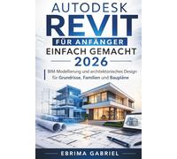 AUTODESK REVIT FÜR ANFÄNGER EINFACH GEMACHT 2026: BIM-Modellierung und architektonisches Design für Grundrisse und Baupläne