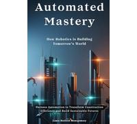 Automated Mastery: How Robotics is Building Tomorrow's World: Harness Automation to Transform Construction Efficiency and Build Sustainable Futures