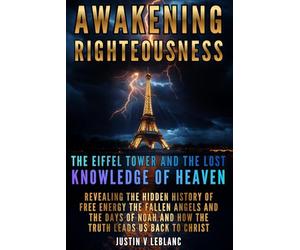 Awakening Righteousness The Eiffel Tower and the Lost Knowledge of Heaven: Revealing the Hidden History of Free Energy the Fallen Angels and the Days ... and How the Truth Leads Us Back to Christ: 1
