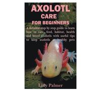 AXOLOTL CARE FOR BEGINNERS: A detailed step by step guide to learn how to care, feed, habitat, health and breed axolotls with useful tips to keep axolotls as healthy pets