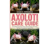 AXOLOTL CARE GUIDE: Everything You Need to Know About Keeping and Caring for These Extraordinary Aquatic Pets