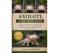 AXOLOTL CARE SIMPLIFIED: A Beginner-Friendly Guide to Aquarium Setup, Feeding Practices, Water Quality Management, Health Monitoring, Behavioral Understanding, and Lifespan Support