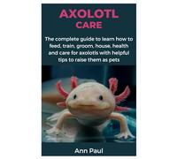 AXOLOTL CARE: The complete guide to learn how to feed, train, groom, house, health and care for axolotls with helpful tips to raise them as pets