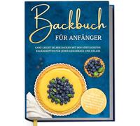 Backbuch für Anfänger: Ganz leicht selber backen mit den köstlichsten Backrezepten für jeden Geschmack und Anlass - Kuchen, Torten, Tartes, Pies, Cupcakes, Kekse, Soufflés, Flammkuchen, Brote u.v.m.