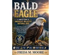 BALD EAGLE A complete guide to America’s majestic national bird: Everything you need to know about behavior, habitat, hunting skill, reproduction, defense, and conservation