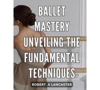 Ballet Mastery: Unveiling the Fundamental Techniques: The Ultimate Guide to Achieving Ballet Perfection: Discover the Fundamentals That Will Take You to the Top