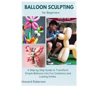 Balloon Sculpting for Beginners: A Step by Step Guide to Transform Simple Balloons into Fun Creations and Lasting Smiles