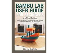 Bambu Lab User Guide for Beginners Unofficial Edition: The Frustration-Free, Step-by-Step Manual to Your First Perfect 3D Print Today