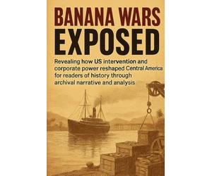 Banana Wars Exposed: Revealing how US intervention and corporate power reshaped Central America for readers of history through archival narrative and analysis