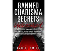 Banned Charisma Secrets Unleashed: Learn The Secrets Of Personal Magnetism And How To Attract, Inspire, Impress, Influence And Energize Anyone On Command