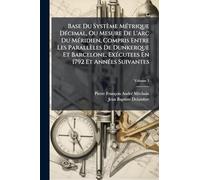 Base Du Système Métrique Décimal, Ou Mesure De L'arc Du Méridien, Compris Entre Les Parallèles De Dunkerque Et Barcelone, Exécutees En 1792 Et Années Suivantes