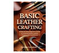 BASIC LEATHER CRAFTING: A Step-by-Step Beginner’s Guide to Creating Stylish Leather Projects with Confidence