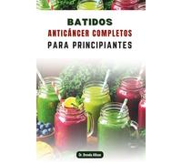 BATIDOS ANTICÁNCER COMPLETOS PARA PRINCIPIANTES: Mezclas fáciles y sabrosas para acompañarte en tu camino hacia el bienestar