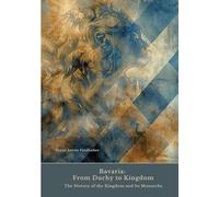 Bavaria: From Duchy to Kingdom: The History of the Kingdom and Its Monarchs