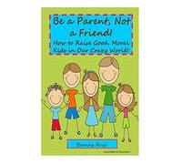 Be a Parent, Not a Friend!: How to Raise Good, Moral Kids in our Crazy World!