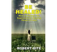 Be Healed!: How to Unlock the Supernatural Healing Power of God: Volume 1