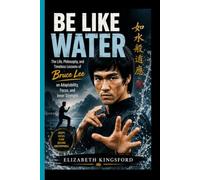 BE LIKE WATER: The Life, Philosophy, and Timeless Lessons of Bruce Lee on Adaptability, Focus, and Inner Strength