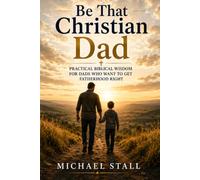 Be That Christian Dad: Practical Biblical Wisdom for Dads Who Want to Get Fatherhood Right