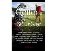 Be The Best Golfer…Even When You’re 60 & Over!: An Excellent Guide On Golf For Seniors With Interesting Golf Tips On Golf Equipment, Golf Fitness And ... Age & Give You The Edge Over Younger Golfers