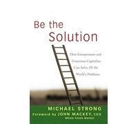 Be the Solution: How Entrepreneurs and Conscious Capitalists Can Solve All the World's Problems