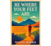 Be Where Your Feet Are: A Simple Guide to Mindful Living in the Present Moment (Self help guide)