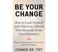 Be Your Change: How to Lead Yourself and Others in a World That Rewards Noise Over Substance: Own Your Story, Master Your Goals, Spark Your Legacy