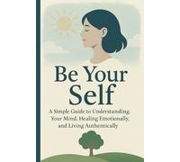 Be Your Self: A Simple Guide to Understanding. Your Mind, Healing Emotionally, and Living Authentically