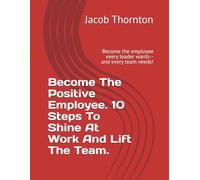 Become The Positive Employee.10 Steps To Shine At Work And Lift The Team.: Become the employee every leader wants-- and every team needs!