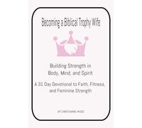 Becoming a Biblical Trophy Wife Building Strength in Body, Mind, and Spirit: A 31 Day Devotional to Faith, Fitness, and Feminine Strength