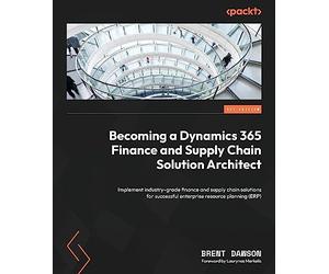 Becoming a Dynamics 365 Finance and Supply Chain Solution Architect: Implement industry-grade finance and supply chain solutions for successful enterprise resource planning (ERP)