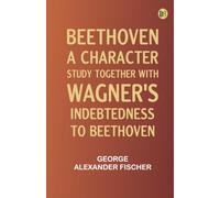 Beethoven a character study; together with Wagner's indebtedness to Beethoven